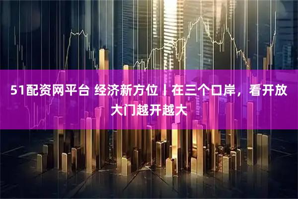 51配资网平台 经济新方位丨在三个口岸，看开放大门越开越大