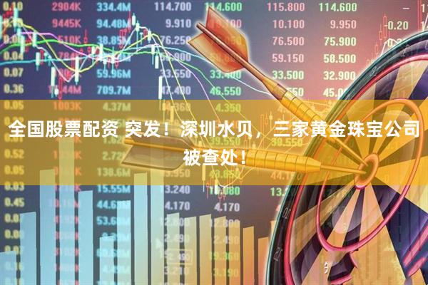 全国股票配资 突发！深圳水贝，三家黄金珠宝公司被查处！