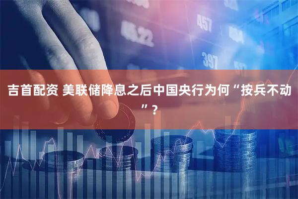 吉首配资 美联储降息之后中国央行为何“按兵不动”？