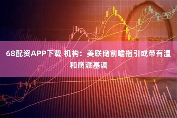 68配资APP下载 机构：美联储前瞻指引或带有温和鹰派基调