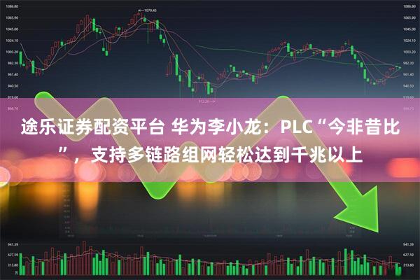 途乐证券配资平台 华为李小龙：PLC“今非昔比”，支持多链路组网轻松达到千兆以上