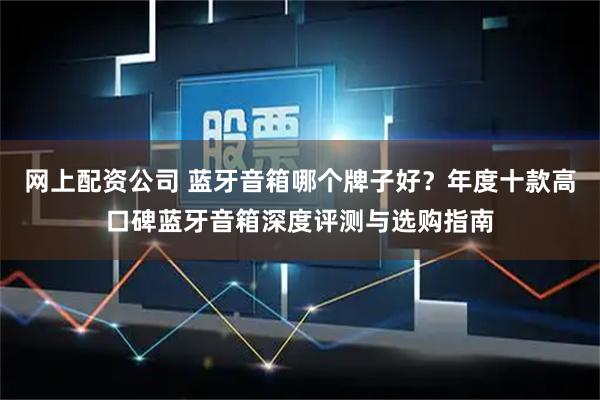 网上配资公司 蓝牙音箱哪个牌子好？年度十款高口碑蓝牙音箱深度评测与选购指南