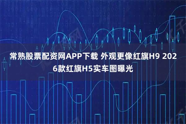常熟股票配资网APP下载 外观更像红旗H9 2026款红旗H5实车图曝光