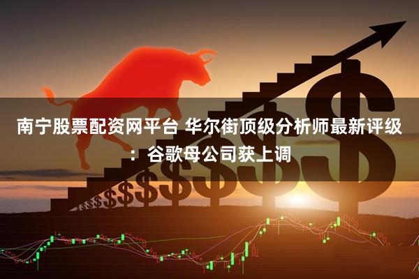 南宁股票配资网平台 华尔街顶级分析师最新评级：谷歌母公司获上调