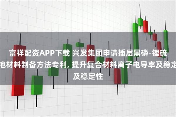 富祥配资APP下载 兴发集团申请插层黑磷-锂硫电池材料制备方法专利, 提升复合材料离子电导率及稳定性