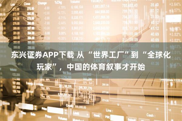 东兴证券APP下载 从 “世界工厂”到 “全球化玩家”，中国的体育叙事才开始