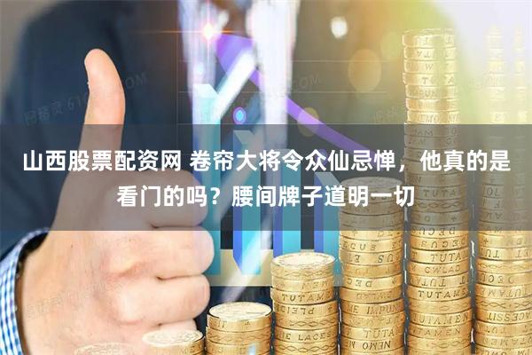 山西股票配资网 卷帘大将令众仙忌惮，他真的是看门的吗？腰间牌子道明一切