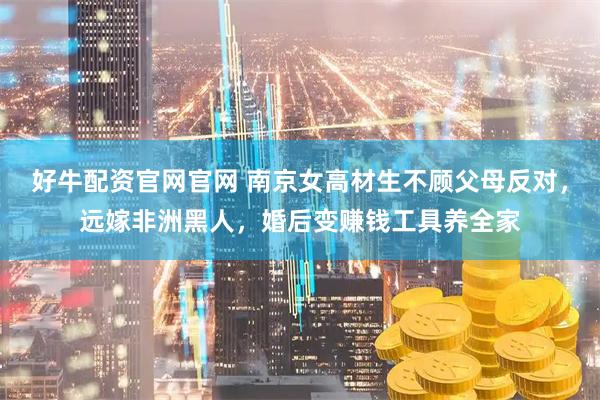 好牛配资官网官网 南京女高材生不顾父母反对，远嫁非洲黑人，婚后变赚钱工具养全家