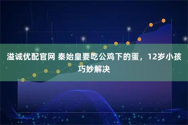 溢诚优配官网 秦始皇要吃公鸡下的蛋，12岁小孩巧妙解决