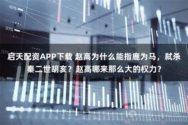 启天配资APP下载 赵高为什么能指鹿为马，弑杀秦二世胡亥？赵高哪来那么大的权力？