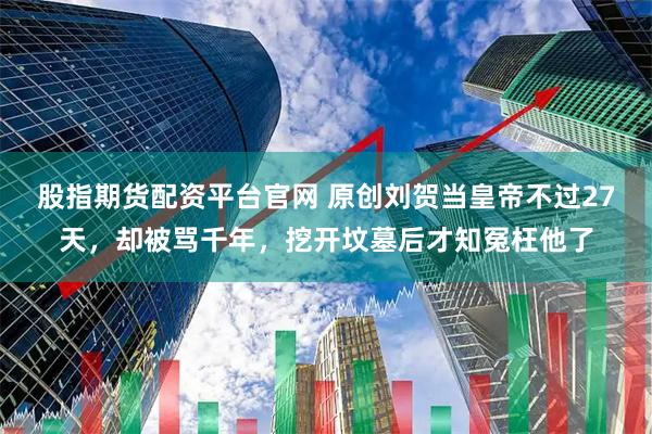 股指期货配资平台官网 原创刘贺当皇帝不过27天，却被骂千年，挖开坟墓后才知冤枉他了