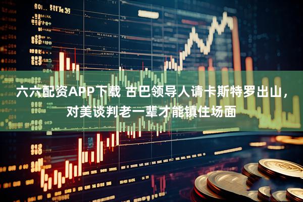 六六配资APP下载 古巴领导人请卡斯特罗出山,对美谈判老一辈才能镇住场面