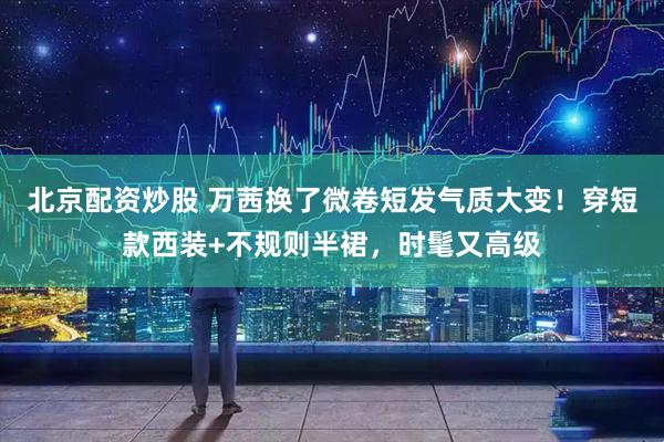 北京配资炒股 万茜换了微卷短发气质大变!穿短款西装+不规则半裙,时髦又高级