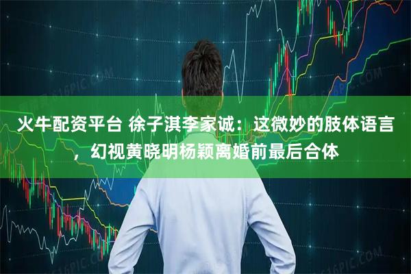 火牛配资平台 徐子淇李家诚：这微妙的肢体语言，幻视黄晓明杨颖离婚前最后合体