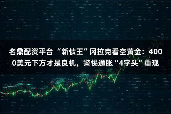 名鼎配资平台 “新债王”冈拉克看空黄金：4000美元下方才是良机，警惕通胀“4字头”重现