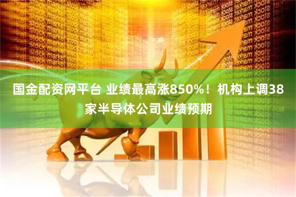 国金配资网平台 业绩最高涨850%!机构上调38家半导体公司业绩预期